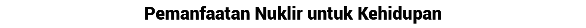 Pemanfaatan Nuklir untuk Kehidupan 