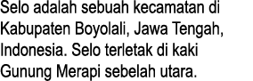 Selo adalah sebuah kecamatan di Kabupaten Boyolali, Jawa Tengah, Indonesia. Selo terletak di kaki Gunung Merapi sebel...