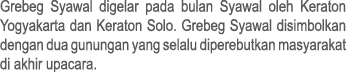 Grebeg Syawal digelar pada bulan Syawal oleh Keraton Yogyakarta dan Keraton Solo. Grebeg Syawal disimbolkan dengan du...
