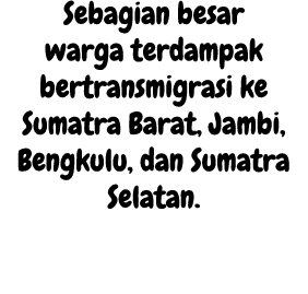 Sebagian besar warga terdampak bertransmigrasi ke Sumatra Barat, Jambi, Bengkulu, dan Sumatra Selatan. 