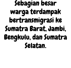 Sebagian besar warga terdampak bertransmigrasi ke Sumatra Barat, Jambi, Bengkulu, dan Sumatra Selatan. 