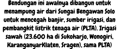 Bendungan ini awalnya dibangun untuk menampung air dari Sungai Bengawan Solo untuk mencegah banjir, sumber irigasi, d...